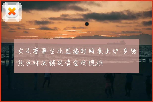 女足赛事台北直播时间表出炉 多场焦点对决锁定黄金收视档