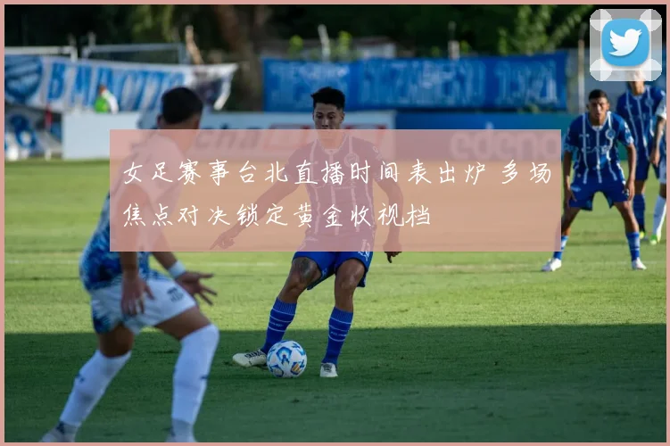 女足赛事台北直播时间表出炉 多场焦点对决锁定黄金收视档